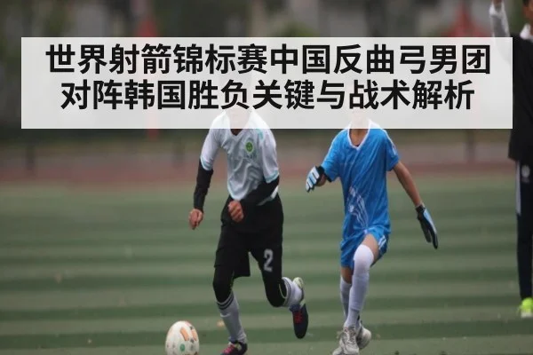 世界射箭锦标赛中国反曲弓男团对阵韩国胜负关键与战术解析