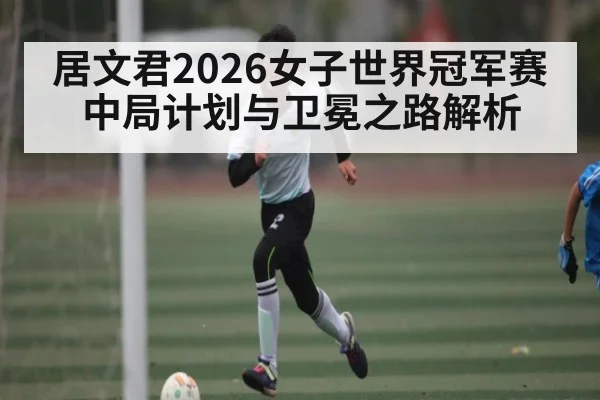居文君2026女子世界冠军赛中局计划与卫冕之路解析